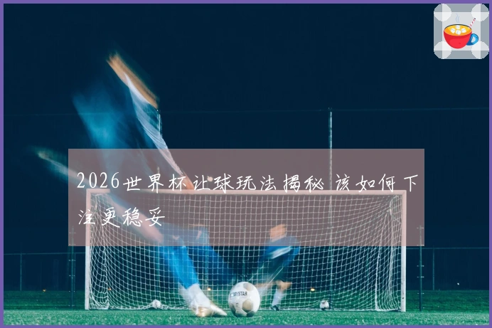 2026世界杯让球玩法揭秘 该如何下注更稳妥