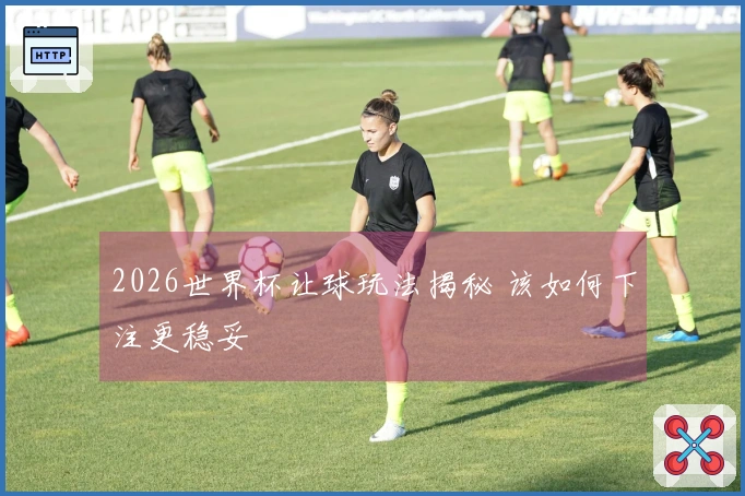 2026世界杯让球玩法揭秘 该如何下注更稳妥