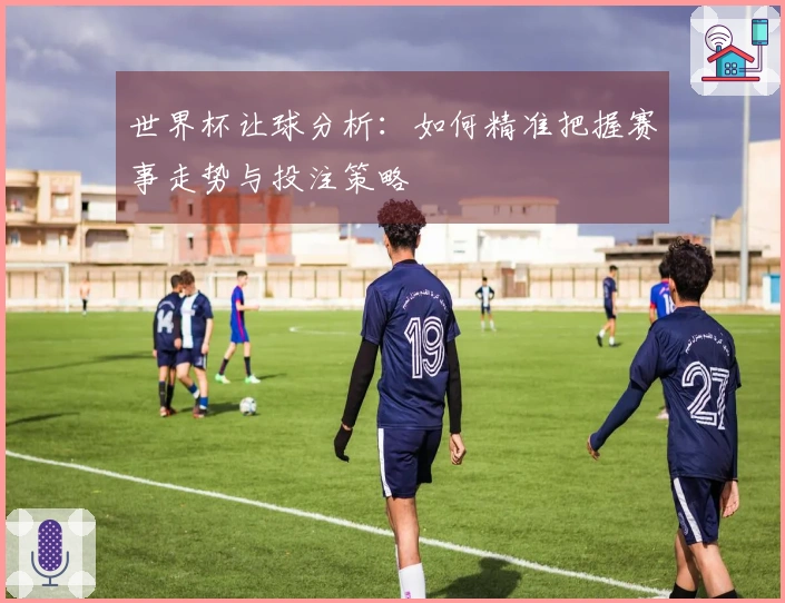 世界杯让球分析：如何精准把握赛事走势与投注策略