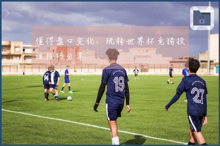 懂得盘口变化，玩转世界杯竞猜投注技巧分享