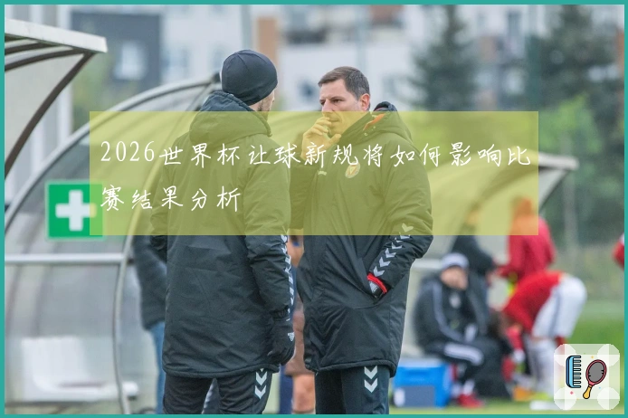 2026世界杯让球新规将如何影响比赛结果分析