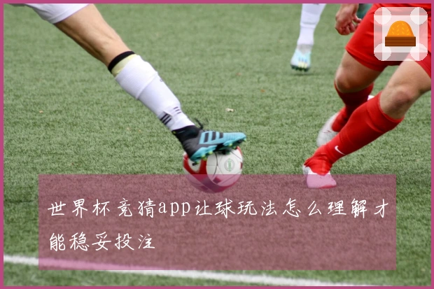 世界杯竞猜app让球玩法怎么理解才能稳妥投注