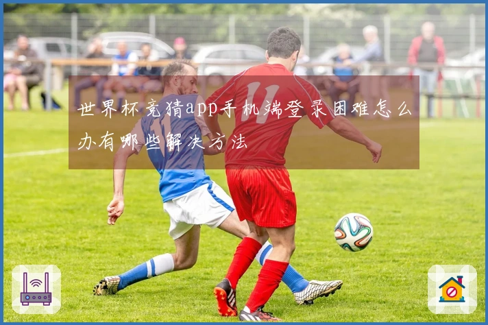 世界杯竞猜app手机端登录困难怎么办有哪些解决方法