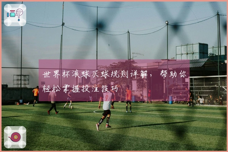 世界杯滚球买球规则详解，帮助你轻松掌握投注技巧