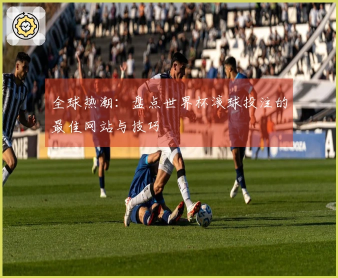 全球热潮：盘点世界杯滚球投注的最佳网站与技巧