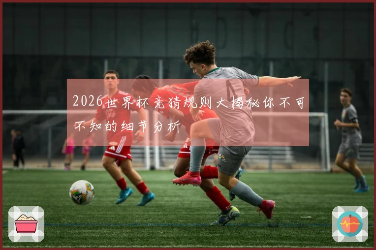 2026世界杯竞猜规则大揭秘你不可不知的细节分析