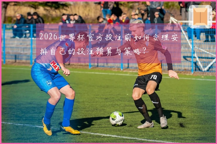 2026世界杯官方投注前如何合理安排自己的投注预算与策略?
